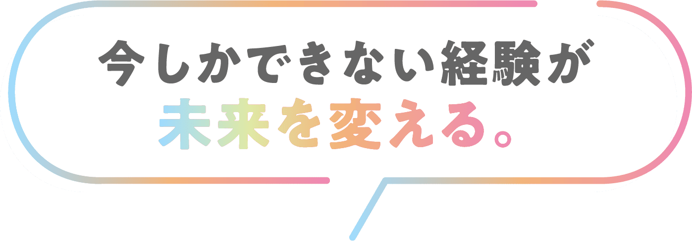 今しかできない経験が未来を変える。